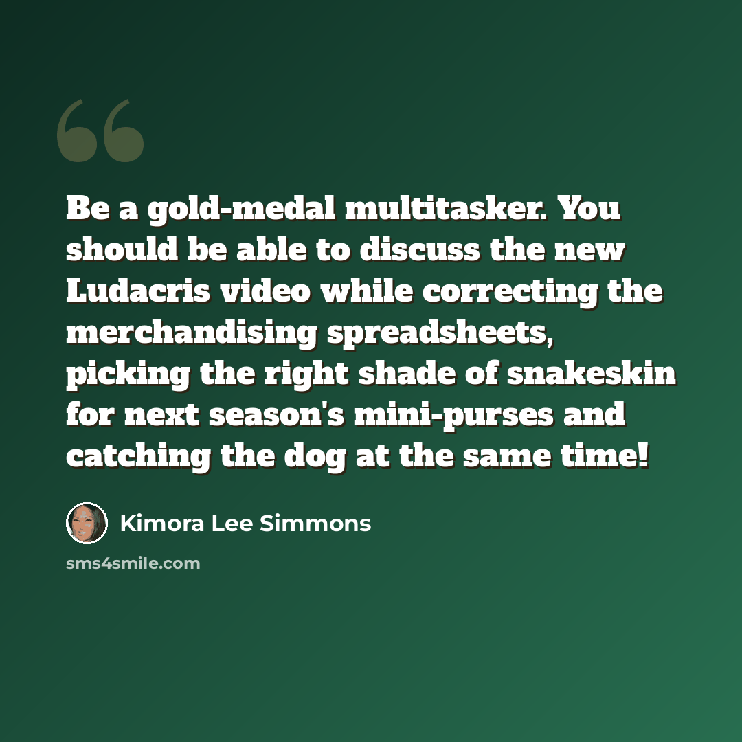“Be a gold-medal multitasker. You should be able to discuss the new Ludacris video while correcting the merchandising spreadsheets, picking the right shade of snakeskin for next season's mini-purses and catching the dog at the same time!” quote by Kimora Lee Simmons