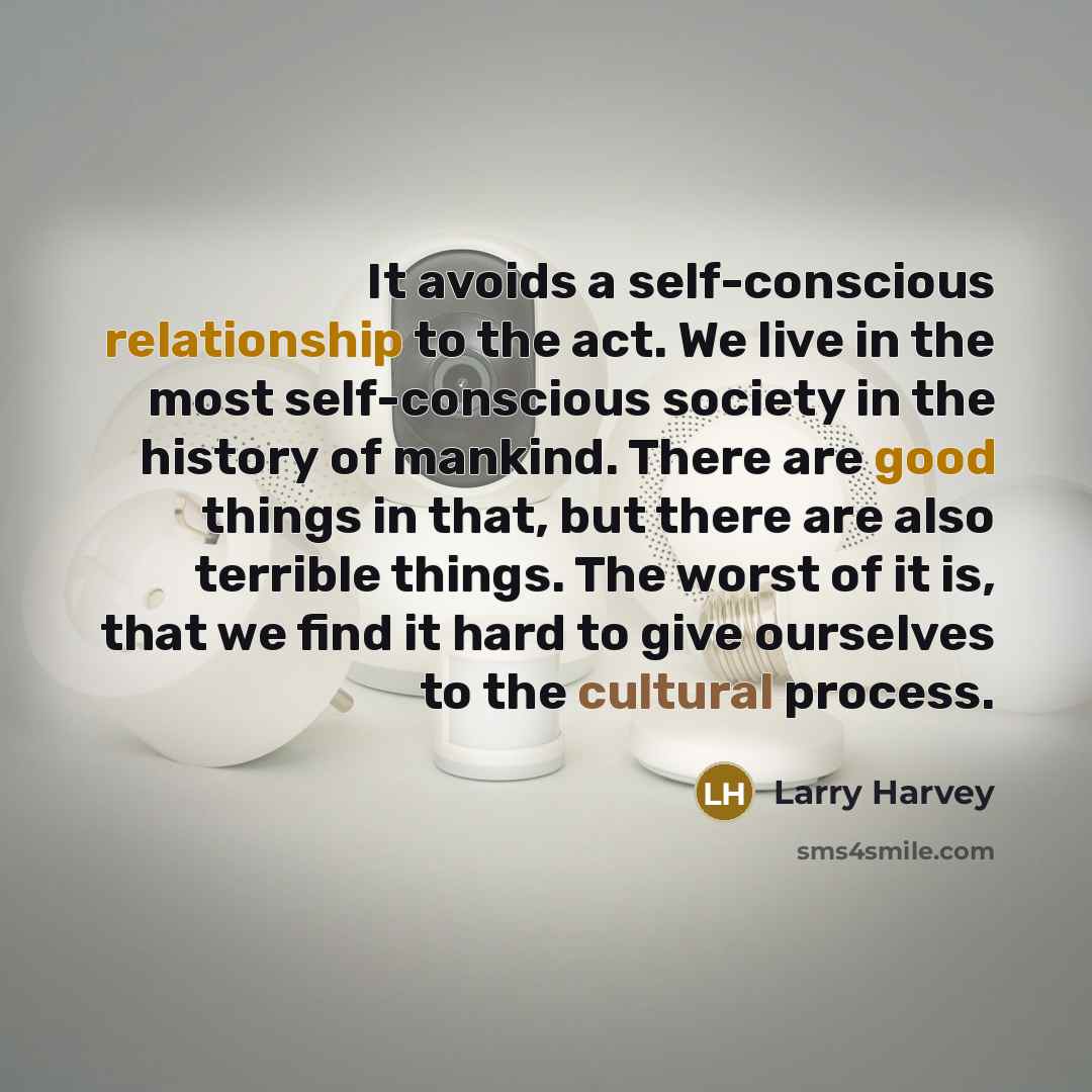 “It avoids a self-conscious relationship to the act. We live in the most self-conscious society in the history of mankind. There are good things in that, but there are also terrible things. The worst of it is, that we find it hard to give ourselves to the cultural process.” quote by Larry Harvey