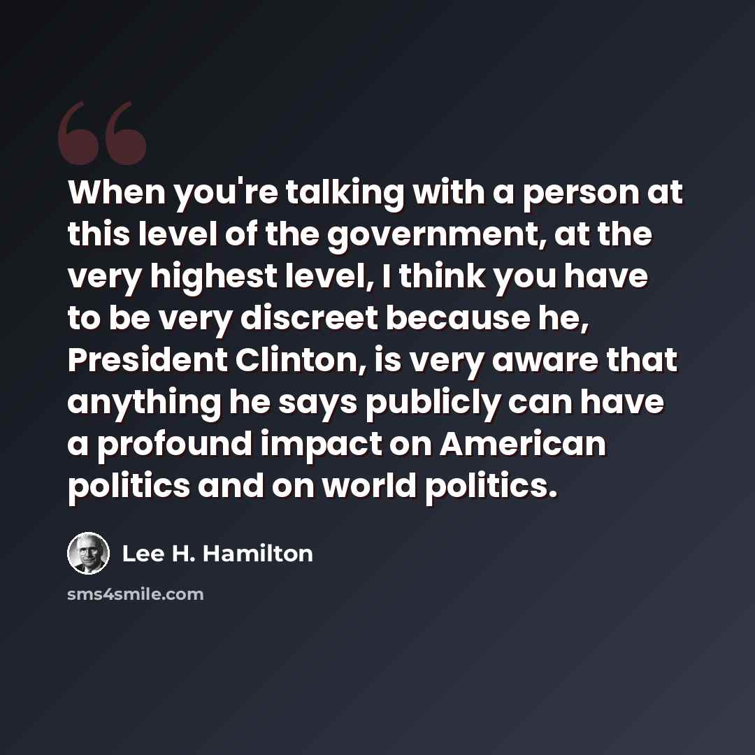 “When you're talking with a person at this level of the government, at the very highest level, I think you have to be very discreet because he, President Clinton, is very aware that anything he says publicly can have a profound impact on American politics and on world politics.” quote by Lee H. Hamilton
