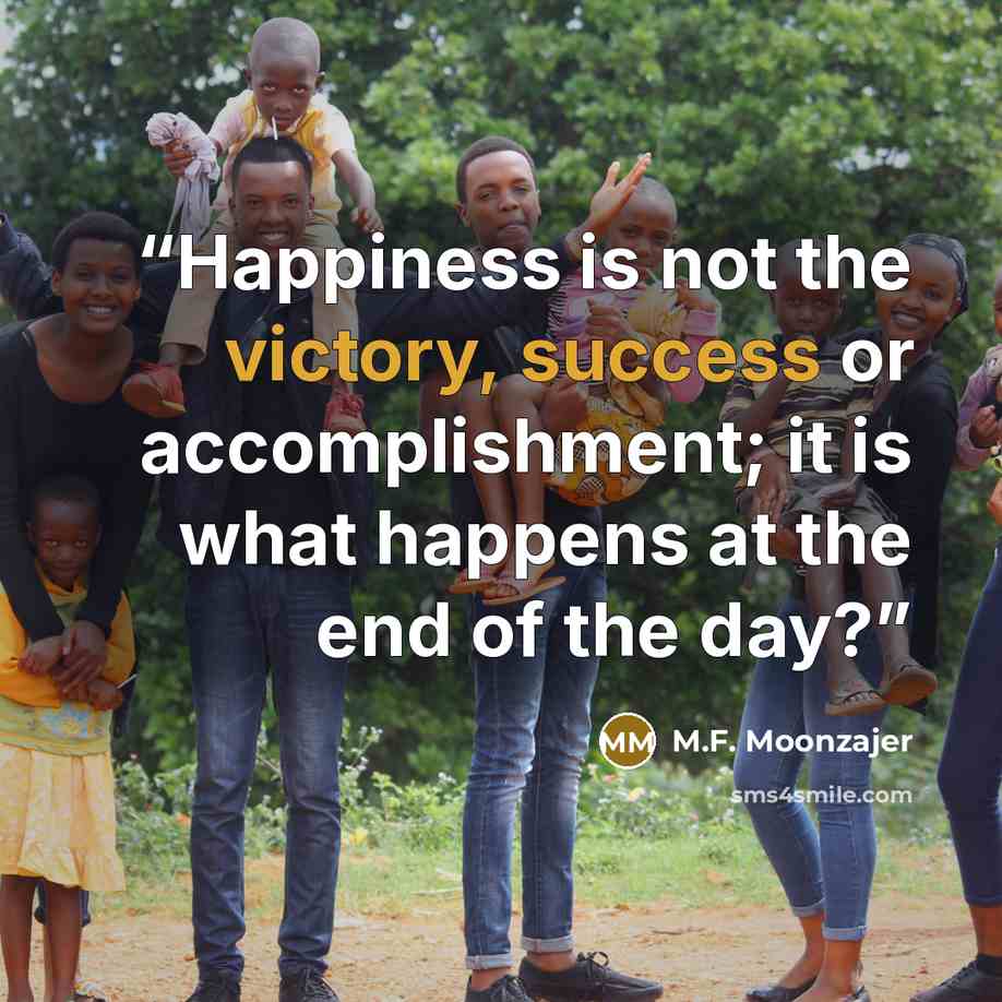 “Happiness is not the victory, success or accomplishment; it is what happens at the end of the day?” quote by M.F. Moonzajer