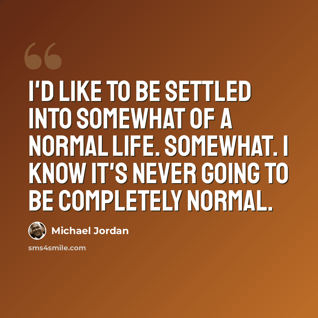 “I'd like to be settled into somewhat of a normal life. Somewhat. I know it's never going to be completely normal.” quote by Michael Jordan