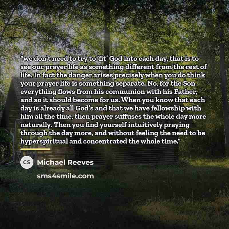 “we don’t need to try to ‘fit’ God into each day, that is to see our prayer life as something different from the rest of life. In fact the danger arises precisely when you do think your prayer life is something separate. No, for the Son everything flows from his communion with his Father, and so it…” quote by Michael Reeves