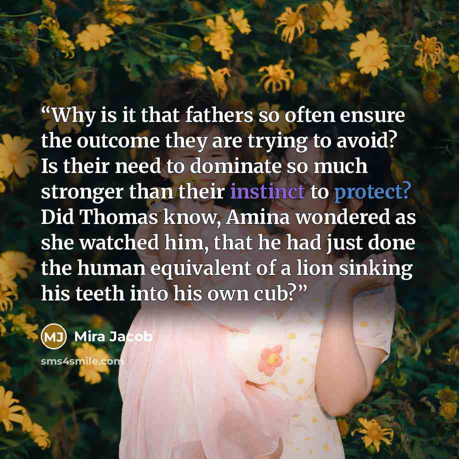 “Why is it that fathers so often ensure the outcome they are trying to avoid? Is their need to dominate so much stronger than their instinct to protect? Did Thomas know, Amina wondered as she watched him, that he had just done the human equivalent of a lion sinking his teeth into his own cub?” quote by Mira Jacob