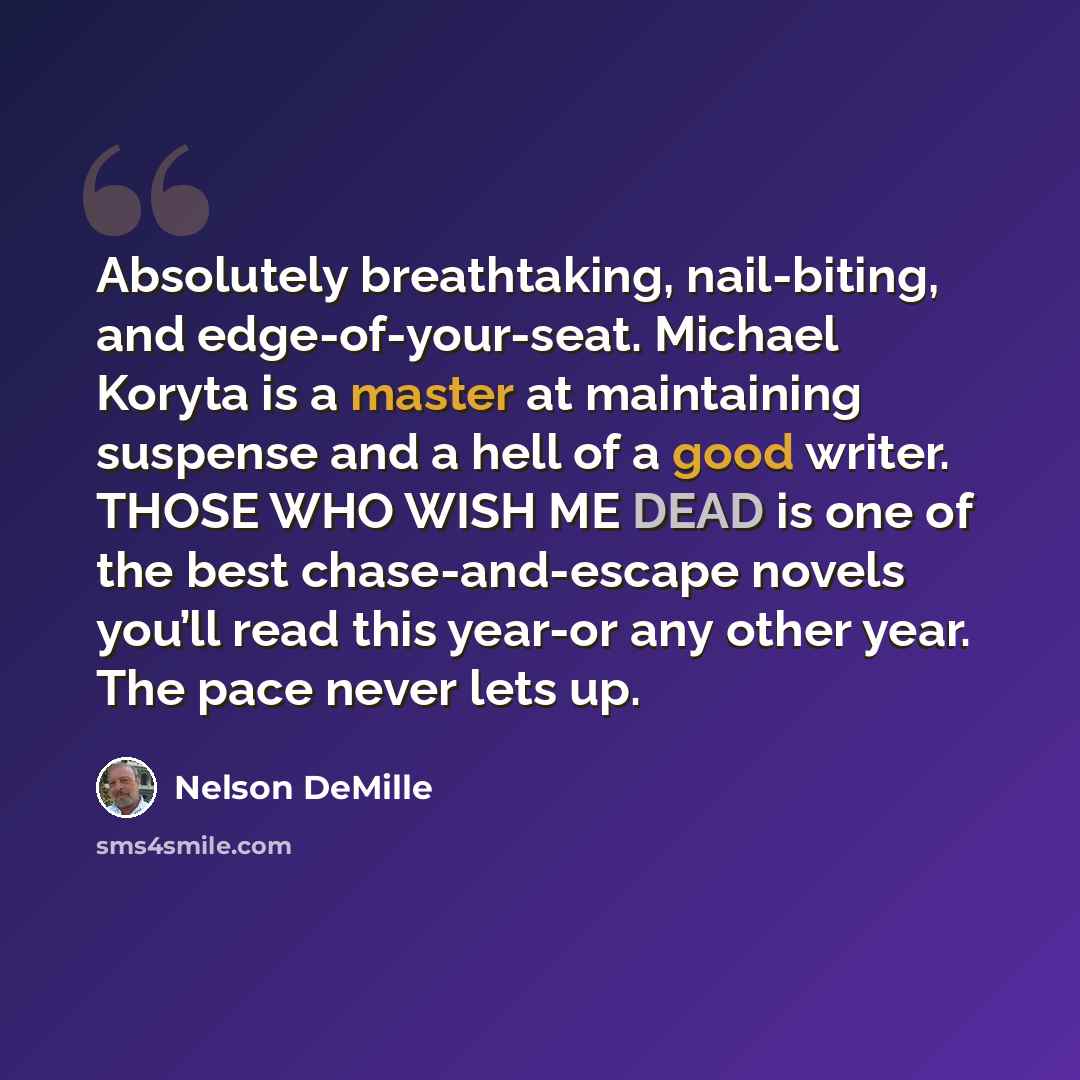 “Absolutely breathtaking, nail-biting, and edge-of-your-seat. Michael Koryta is a master at maintaining suspense and a hell of a good writer. THOSE WHO WISH ME DEAD is one of the best chase-and-escape novels you’ll read this year-or any other year. The pace never lets up.” quote by Nelson DeMille