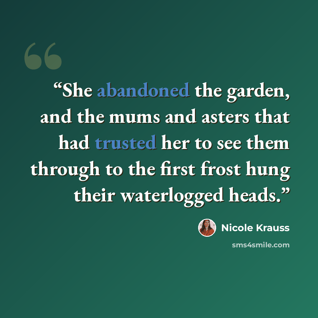 “She abandoned the garden, and the mums and asters that had trusted her to see them through to the first frost hung their waterlogged heads.” quote by Nicole Krauss