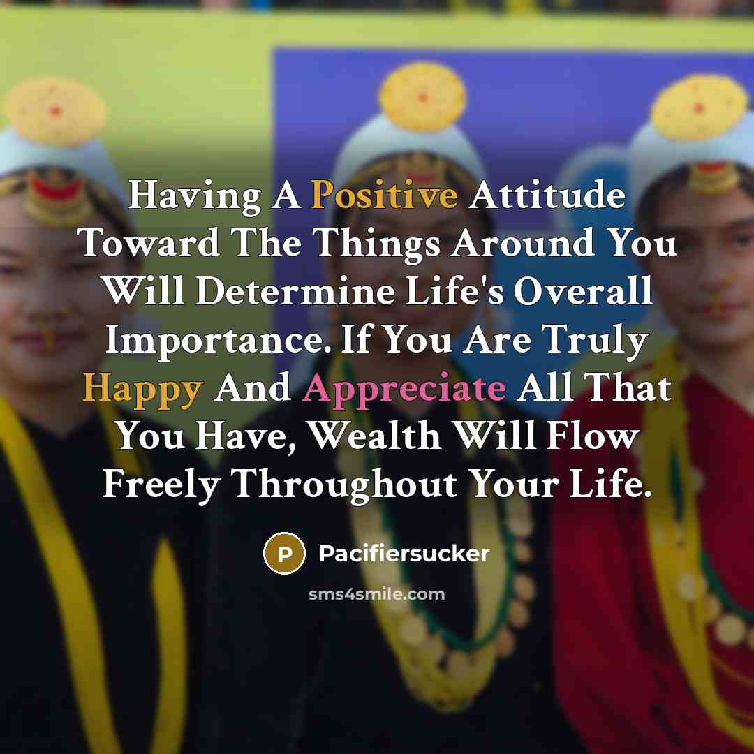 “Having A Positive Attitude Toward The Things Around You Will Determine Life's Overall Importance. If You Are Truly Happy And Appreciate All That You Have, Wealth Will Flow Freely Throughout Your Life.” quote by Pacifiersucker
