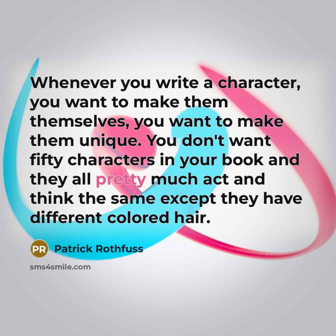 “Whenever you write a character, you want to make them themselves, you want to make them unique. You don't want fifty characters in your book and they all pretty much act and think the same except they have different colored hair.” quote by Patrick Rothfuss