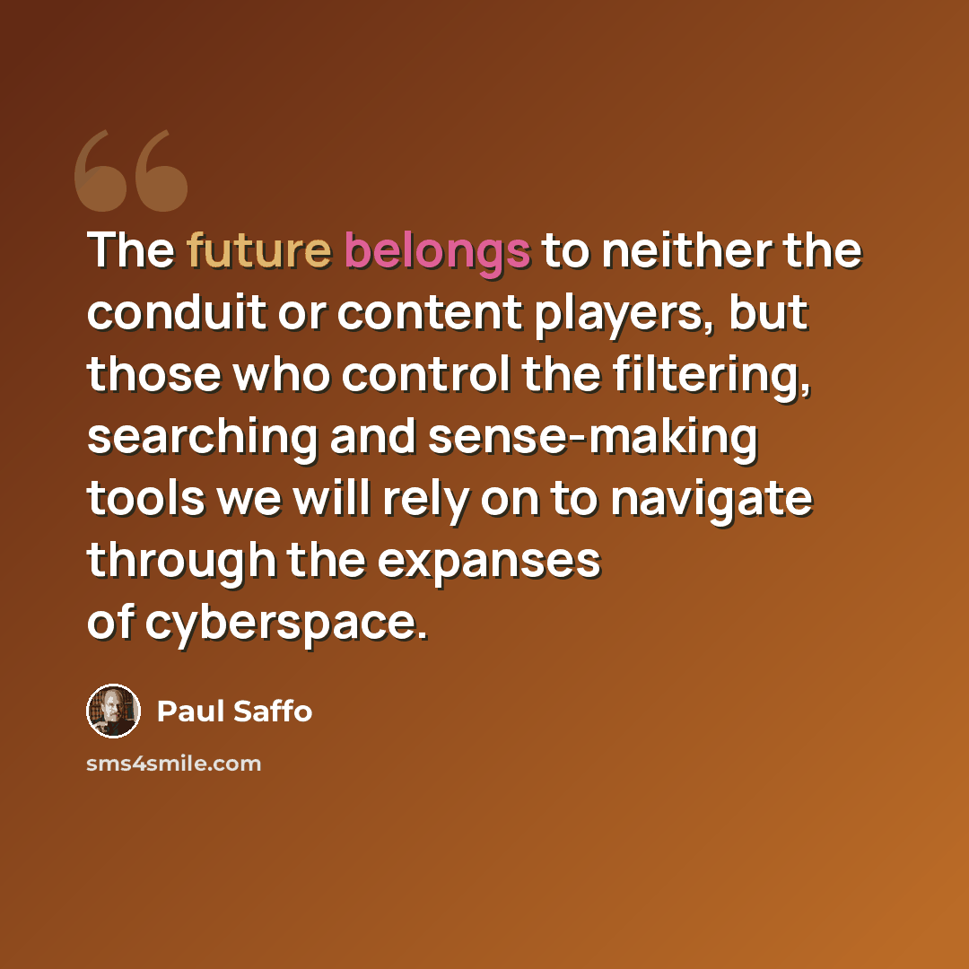“The future belongs to neither the conduit or content players, but those who control the filtering, searching and sense-making tools we will rely on to navigate through the expanses of cyberspace.” quote by Paul Saffo