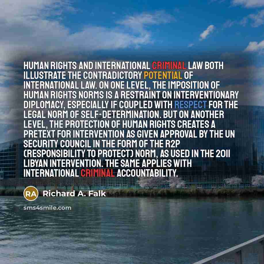 “Human rights and international criminal law both illustrate the contradictory potential of international law. On one level, the imposition of human rights norms is a restraint on interventionary diplomacy, especially if coupled with respect for the legal norm of self-determination. But on another…” quote by Richard A. Falk