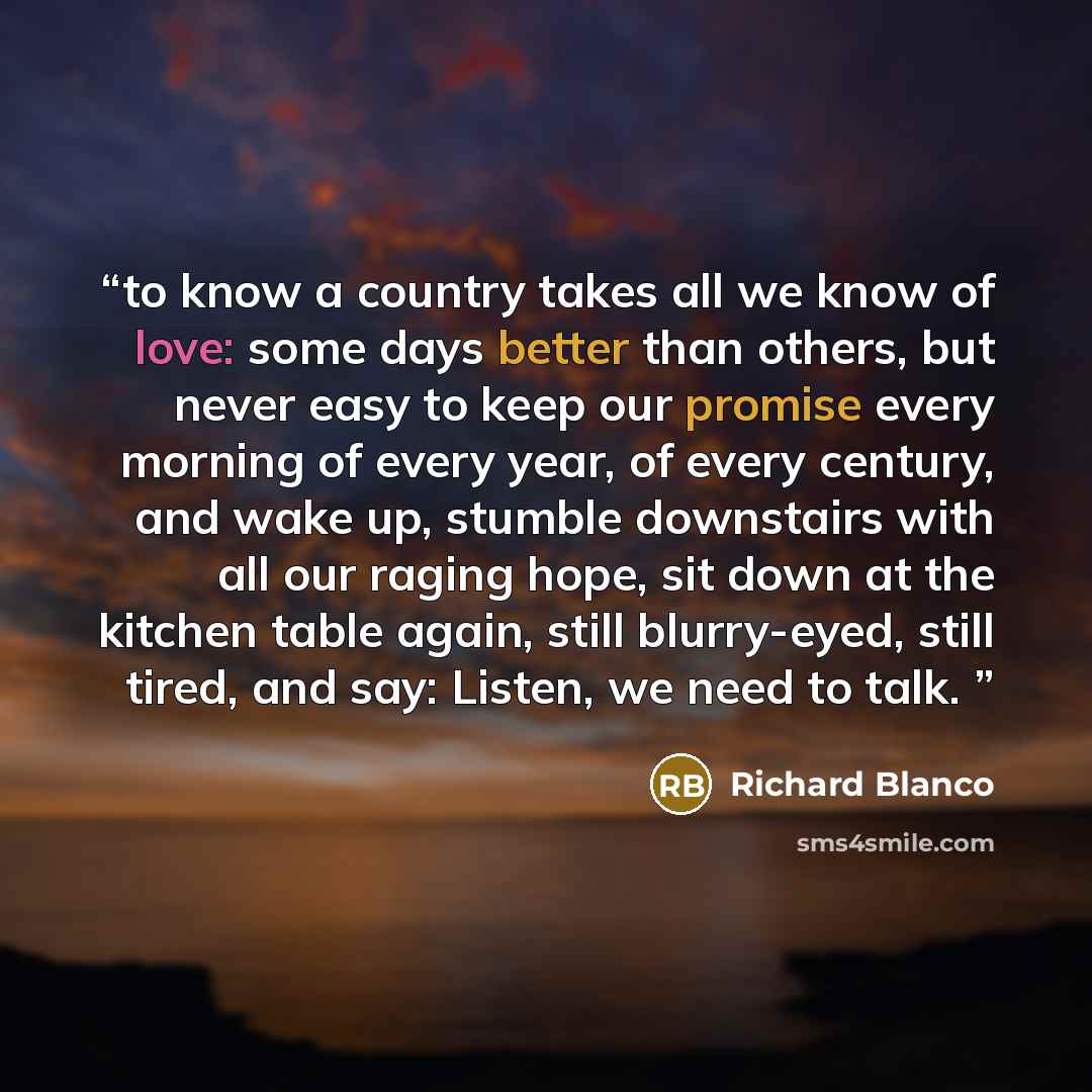 “to know a country takes all we know of love: some days better than others, but never easy to keep our promise every morning of every year, of every century, and wake up, stumble downstairs with all our raging hope, sit down at the kitchen table again, still blurry-eyed, still tired, and say…” quote by Richard Blanco