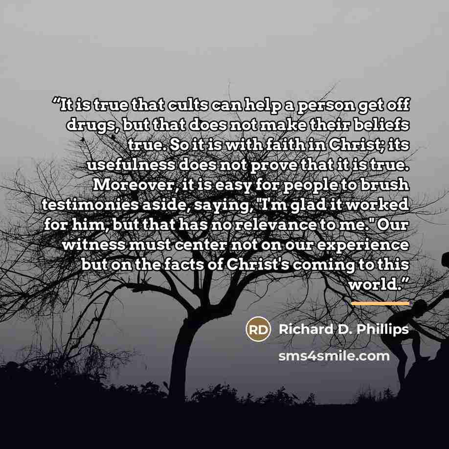 “It is true that cults can help a person get off drugs, but that does not make their beliefs true. So it is with faith in Christ; its usefulness does not prove that it is true. Moreover, it is easy for people to brush testimonies aside, saying, "I'm glad it worked for him, but that has no relevance…” quote by Richard D. Phillips