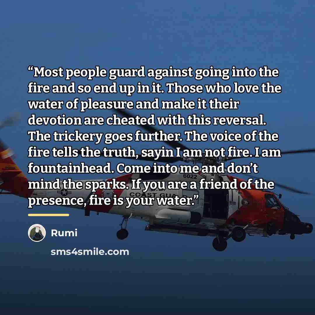 “Most people guard against going into the fire and so end up in it. Those who love the water of pleasure and make it their devotion are cheated with this reversal. The trickery goes further. The voice of the fire tells the truth, sayin I am not fire. I am fountainhead. Come into me and don’t mind…” quote by Rumi