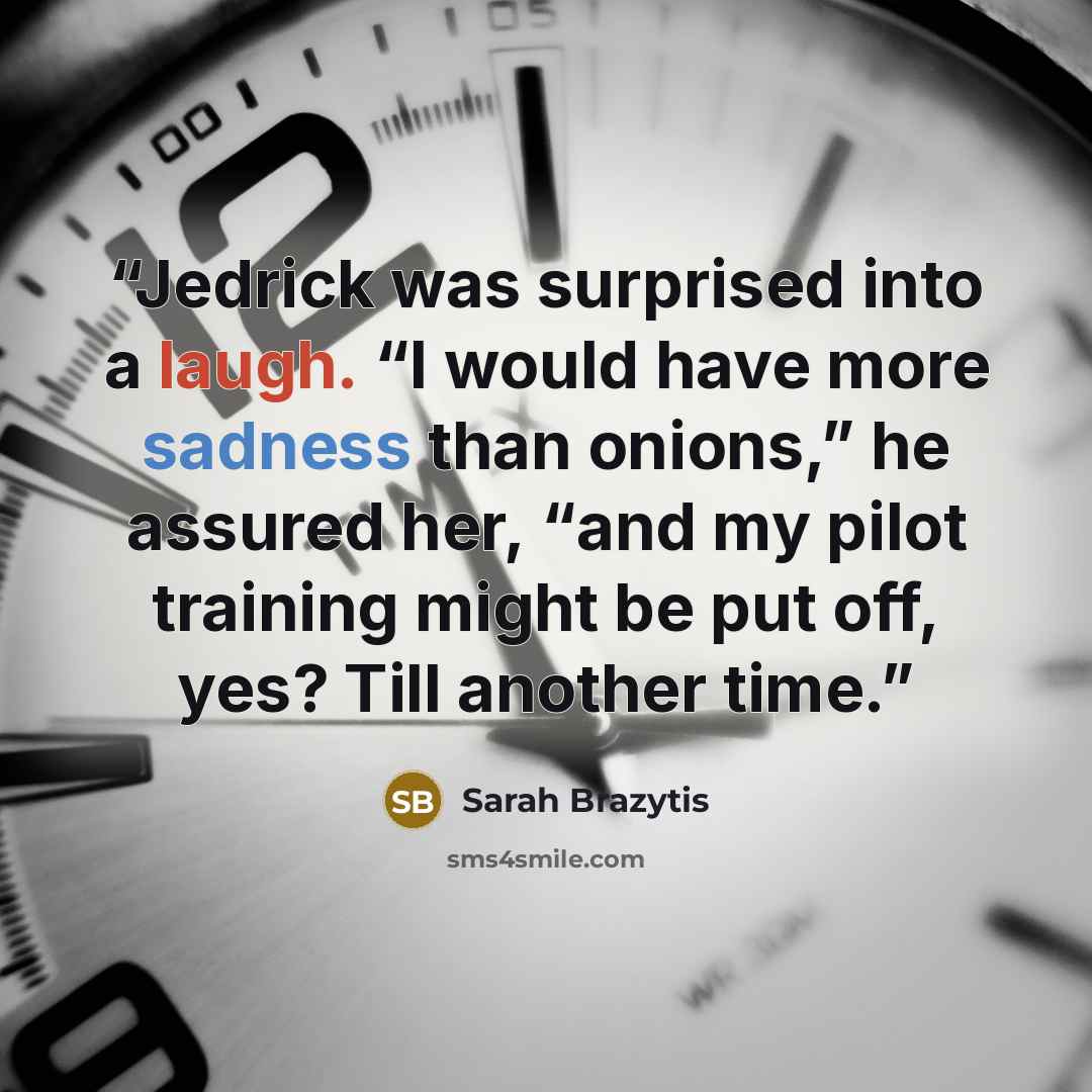 “Jedrick was surprised into a laugh. “I would have more sadness than onions,” he assured her, “and my pilot training might be put off, yes? Till another time.” quote by Sarah Brazytis