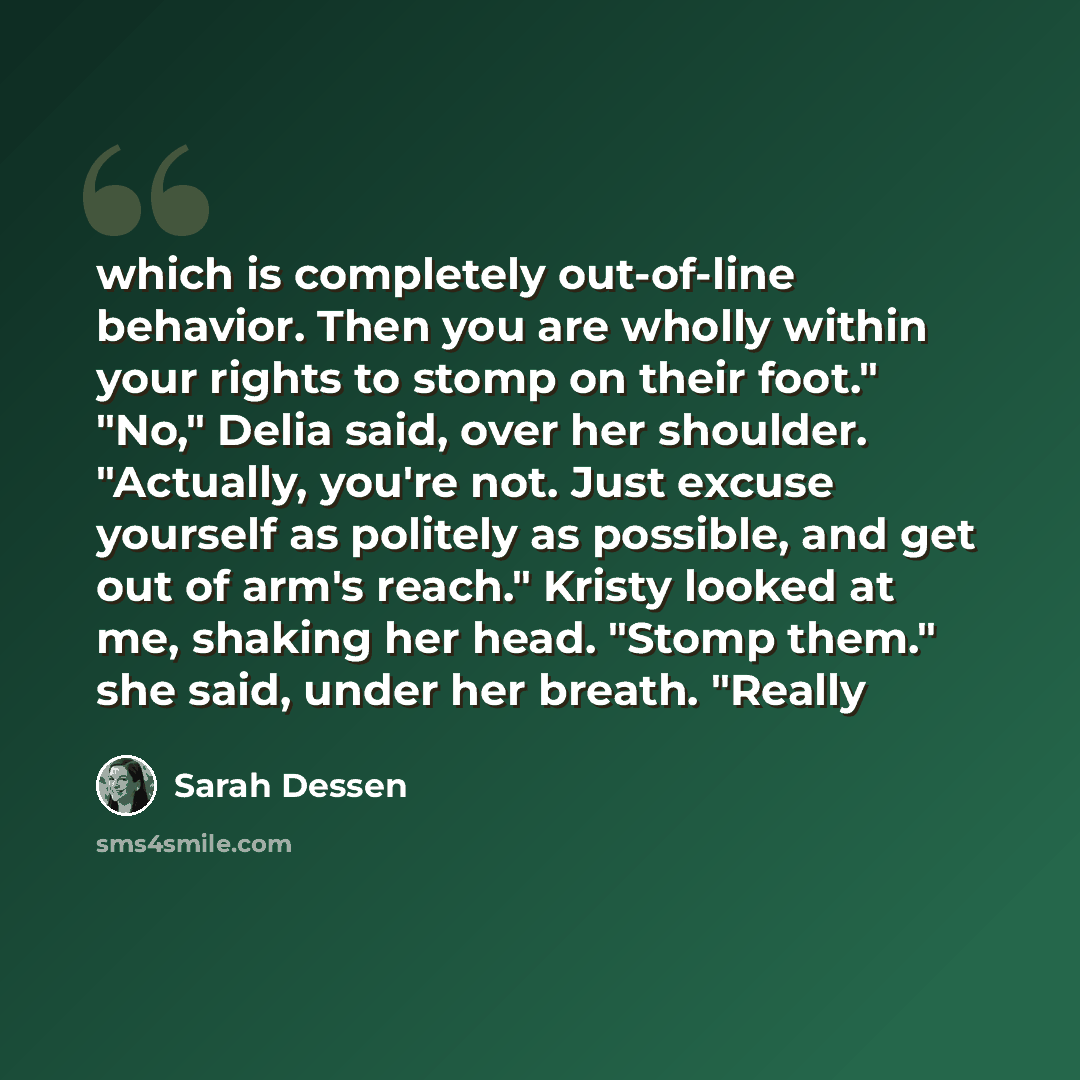 “which is completely out-of-line behavior. Then you are wholly within your rights to stomp on their foot." "No," Delia said, over her shoulder. "Actually, you're not. Just excuse yourself as politely as possible, and get out of arm's reach." Kristy looked at me, shaking her head. "Stomp them." she…” quote by Sarah Dessen