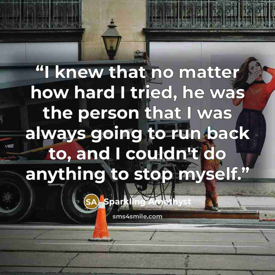 “I knew that no matter how hard I tried, he was the person that I was always going to run back to, and I couldn't do anything to stop myself.” quote by Sparkling Amethyst