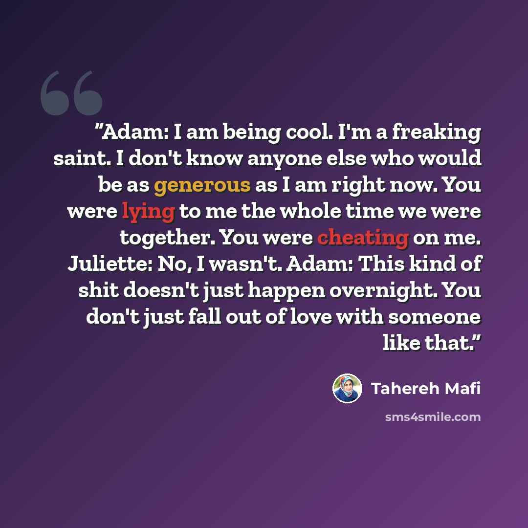 “Adam: I am being cool. I'm a freaking saint. I don't know anyone else who would be as generous as I am right now. You were lying to me the whole time we were together. You were cheating on me. Juliette: No, I wasn't. Adam: This kind of shit doesn't just happen overnight. You don't just fall out of…” quote by Tahereh Mafi