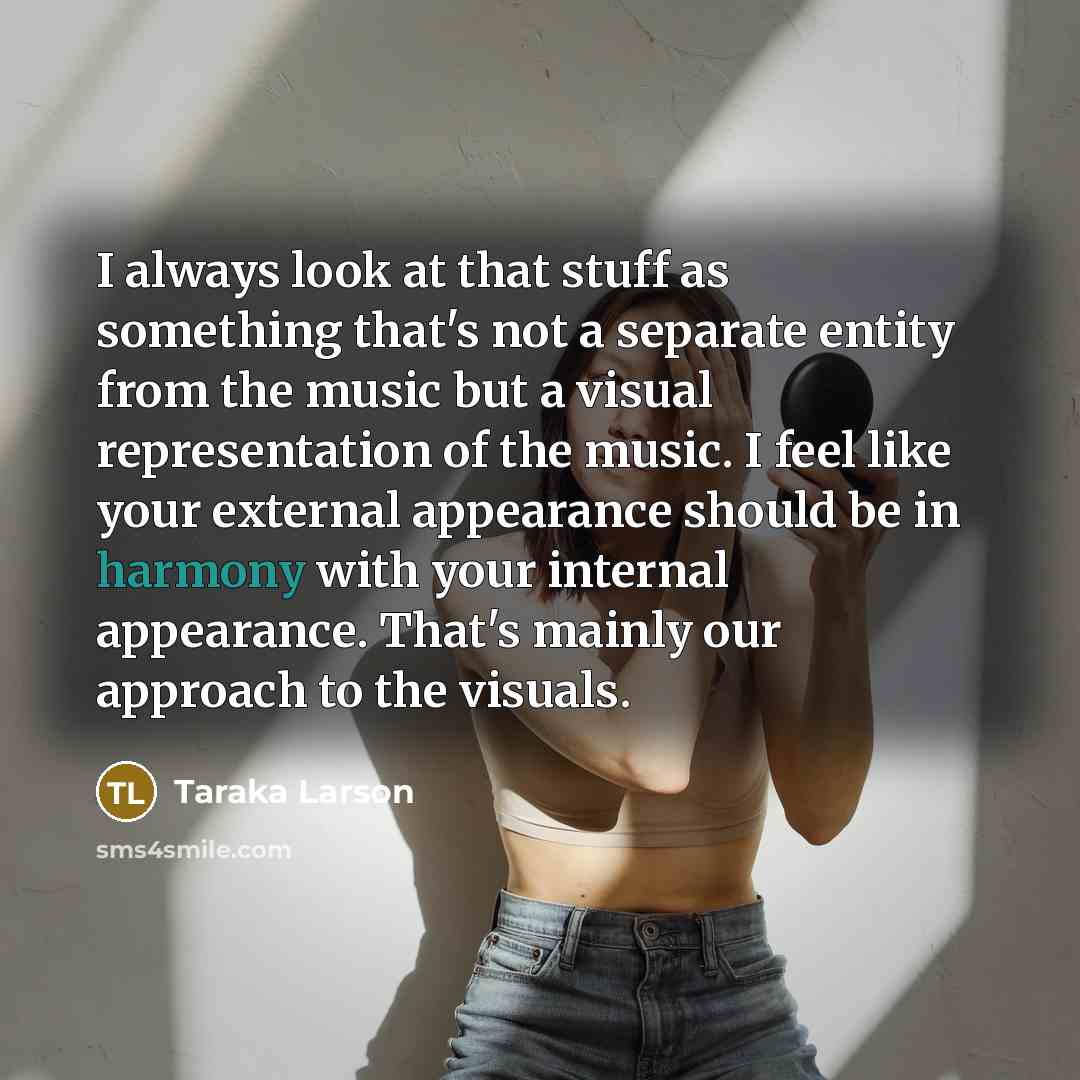 “I always look at that stuff as something that's not a separate entity from the music but a visual representation of the music. I feel like your external appearance should be in harmony with your internal appearance. That's mainly our approach to the visuals.” quote by Taraka Larson