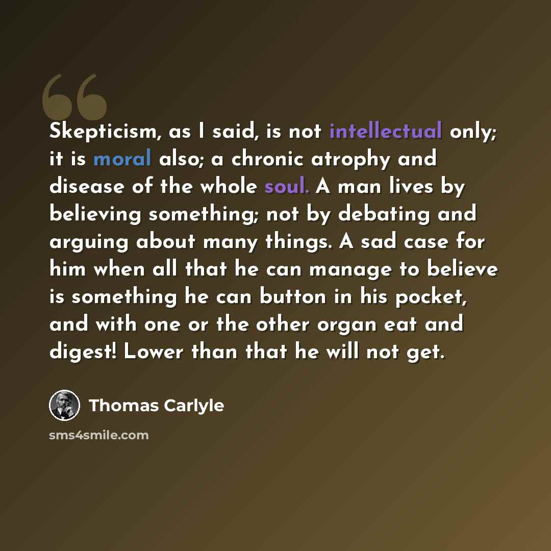 “Skepticism, as I said, is not intellectual only; it is moral also; a chronic atrophy and disease of the whole soul. A man lives by believing something; not by debating and arguing about many things. A sad case for him when all that he can manage to believe is something he can button in his pocket…” quote by Thomas Carlyle
