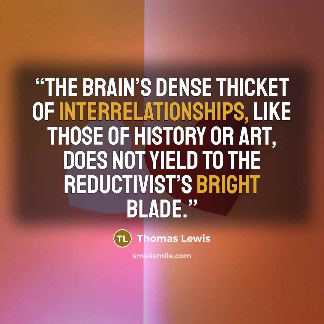 “The brain’s dense thicket of interrelationships, like those of history or art, does not yield to the reductivist’s bright blade.” quote by Thomas Lewis