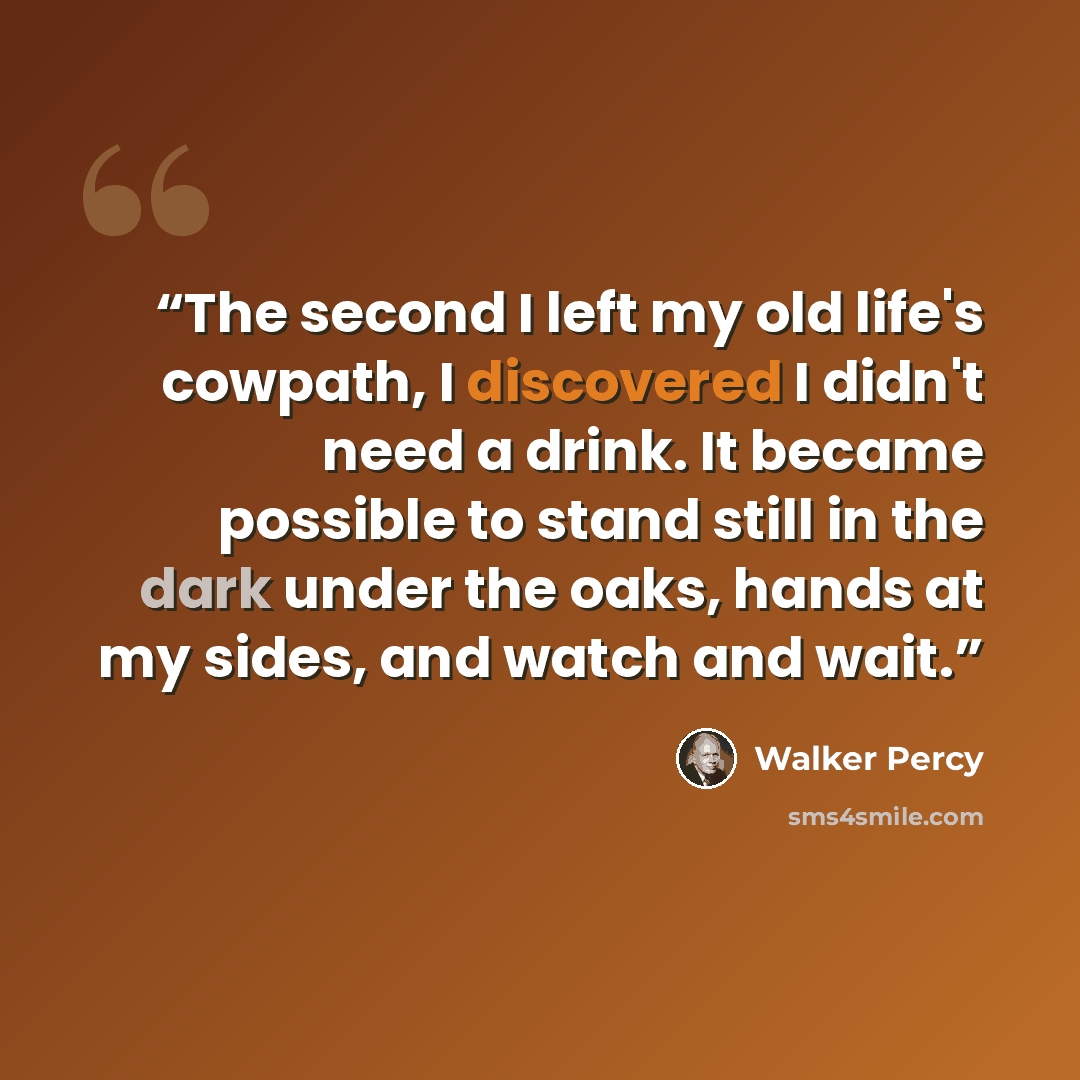 “The second I left my old life's cowpath, I discovered I didn't need a drink. It became possible to stand still in the dark under the oaks, hands at my sides, and watch and wait.” quote by Walker Percy