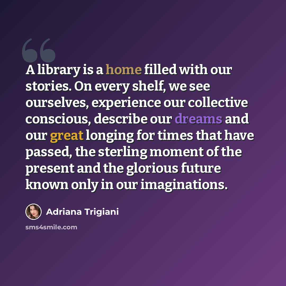 “A library is a home filled with our stories. On every shelf, we see ourselves, experience our collective conscious, describe our dreams and our great longing for times that have passed, the sterling moment of the present and the glorious future known only in our imaginations.” quote by Adriana Trigiani