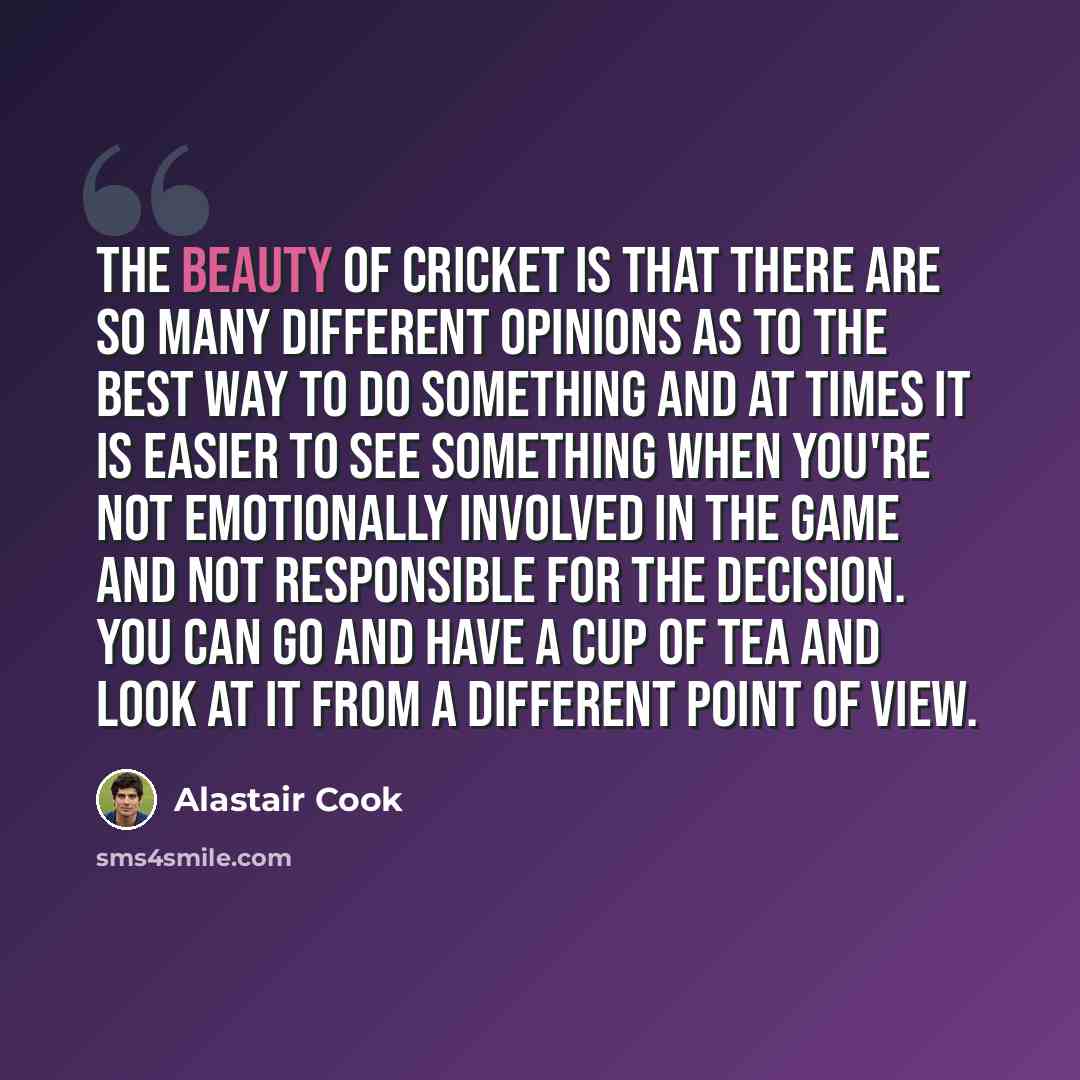 “The beauty of cricket is that there are so many different opinions as to the best way to do something and at times it is easier to see something when you're not emotionally involved in the game and not responsible for the decision. You can go and have a cup of tea and look at it from a different…” quote by Alastair Cook