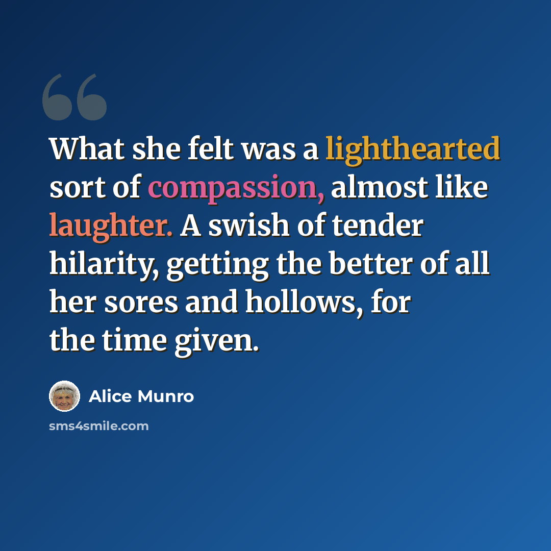 “What she felt was a lighthearted sort of compassion, almost like laughter. A swish of tender hilarity, getting the better of all her sores and hollows, for the time given.” quote by Alice Munro