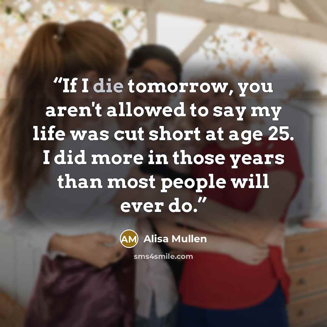 “If I die tomorrow, you aren't allowed to say my life was cut short at age 25. I did more in those years than most people will ever do.” quote by Alisa Mullen