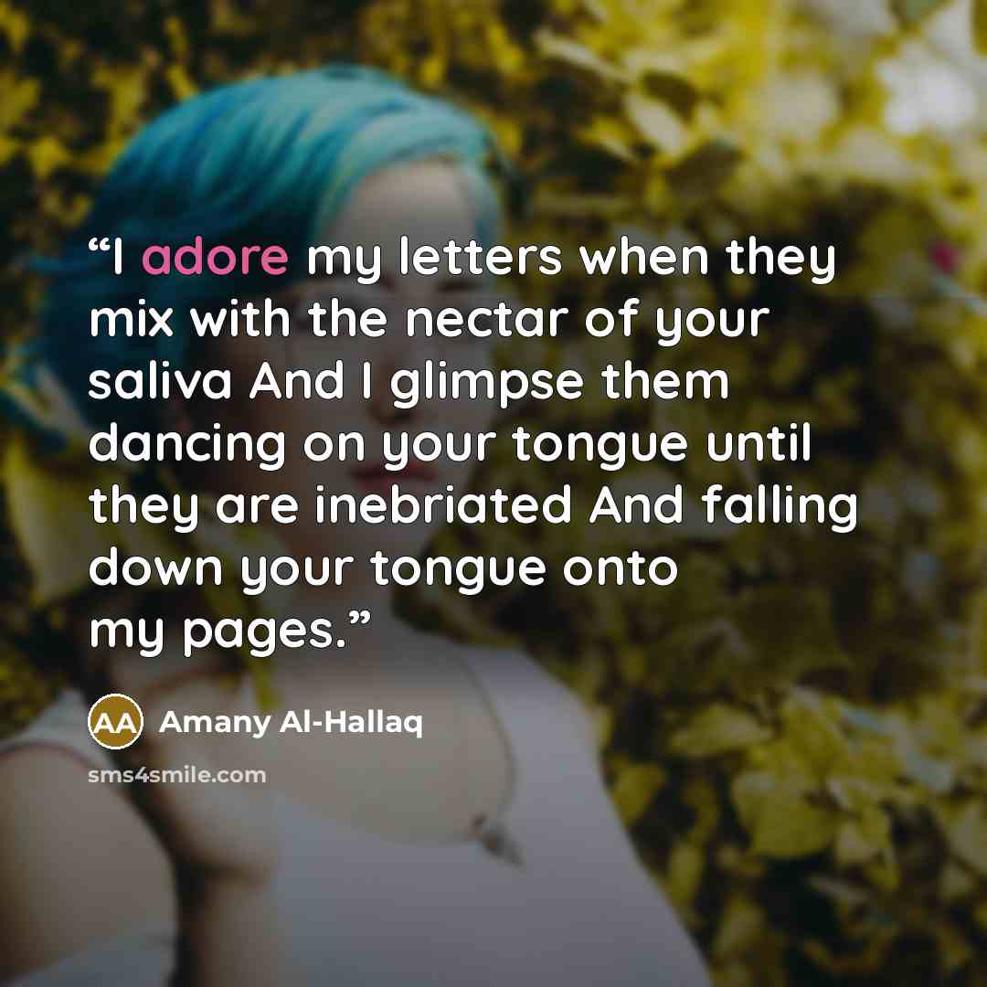 “I adore my letters when they mix with the nectar of your saliva And I glimpse them dancing on your tongue until they are inebriated And falling down your tongue onto my pages.” quote by Amany Al-Hallaq