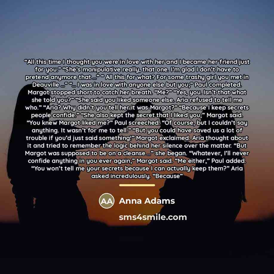 “All this time I thought you were in love with her and I became her friend just for you.” “She’s manipulative really, that one. I’m glad I don’t have to pretend anymore that …” “ All this for what? For some trashy girl you met in Deauville …” “… I was in love with anyone else but you,” Paul…” quote by Anna Adams