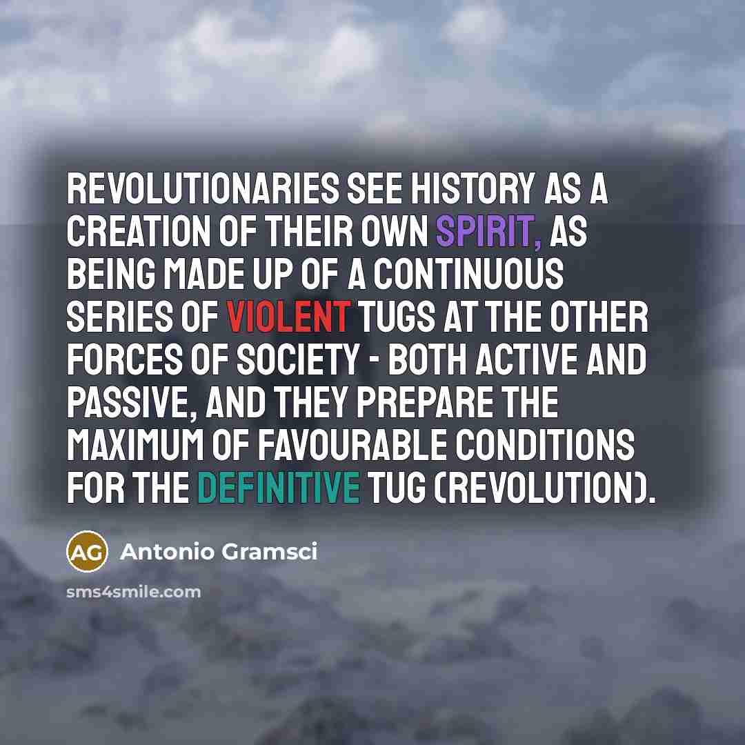 “Revolutionaries see history as a creation of their own spirit, as being made up of a continuous series of violent tugs at the other forces of society - both active and passive, and they prepare the maximum of favourable conditions for the definitive tug (revolution).” quote by Antonio Gramsci