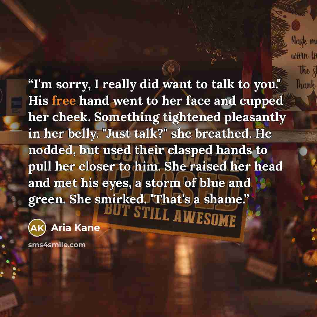 “I'm sorry, I really did want to talk to you." His free hand went to her face and cupped her cheek. Something tightened pleasantly in her belly. "Just talk?" she breathed. He nodded, but used their clasped hands to pull her closer to him. She raised her head and met his eyes, a storm of blue and…” quote by Aria Kane