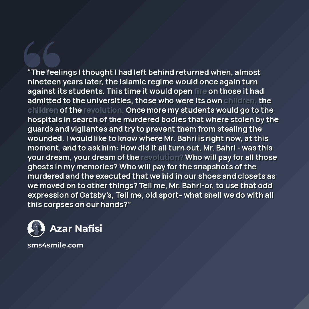 “The feelings I thought I had left behind returned when, almost nineteen years later, the Islamic regime would once again turn against its students. This time it would open fire on those it had admitted to the universities, those who were its own children, the children of the revolution. Once more…” quote by Azar Nafisi