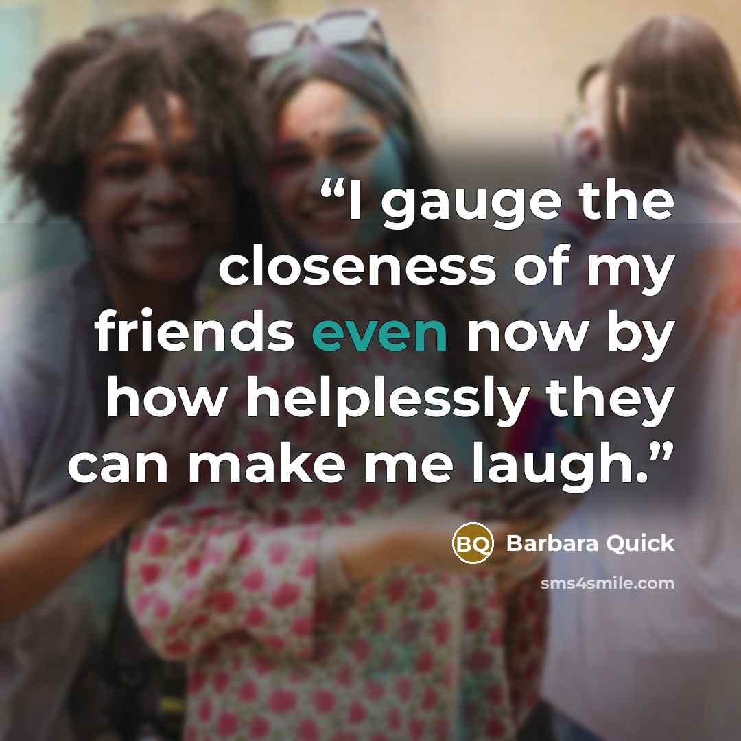 “I gauge the closeness of my friends even now by how helplessly they can make me laugh.” quote by Barbara Quick