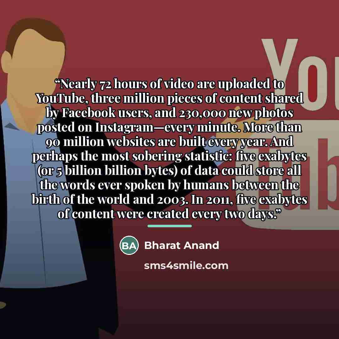“Nearly 72 hours of video are uploaded to YouTube, three million pieces of content shared by Facebook users, and 230,000 new photos posted on Instagram—every minute. More than 90 million websites are built every year. And perhaps the most sobering statistic: five exabytes (or 5 billion billion…” quote by Bharat Anand