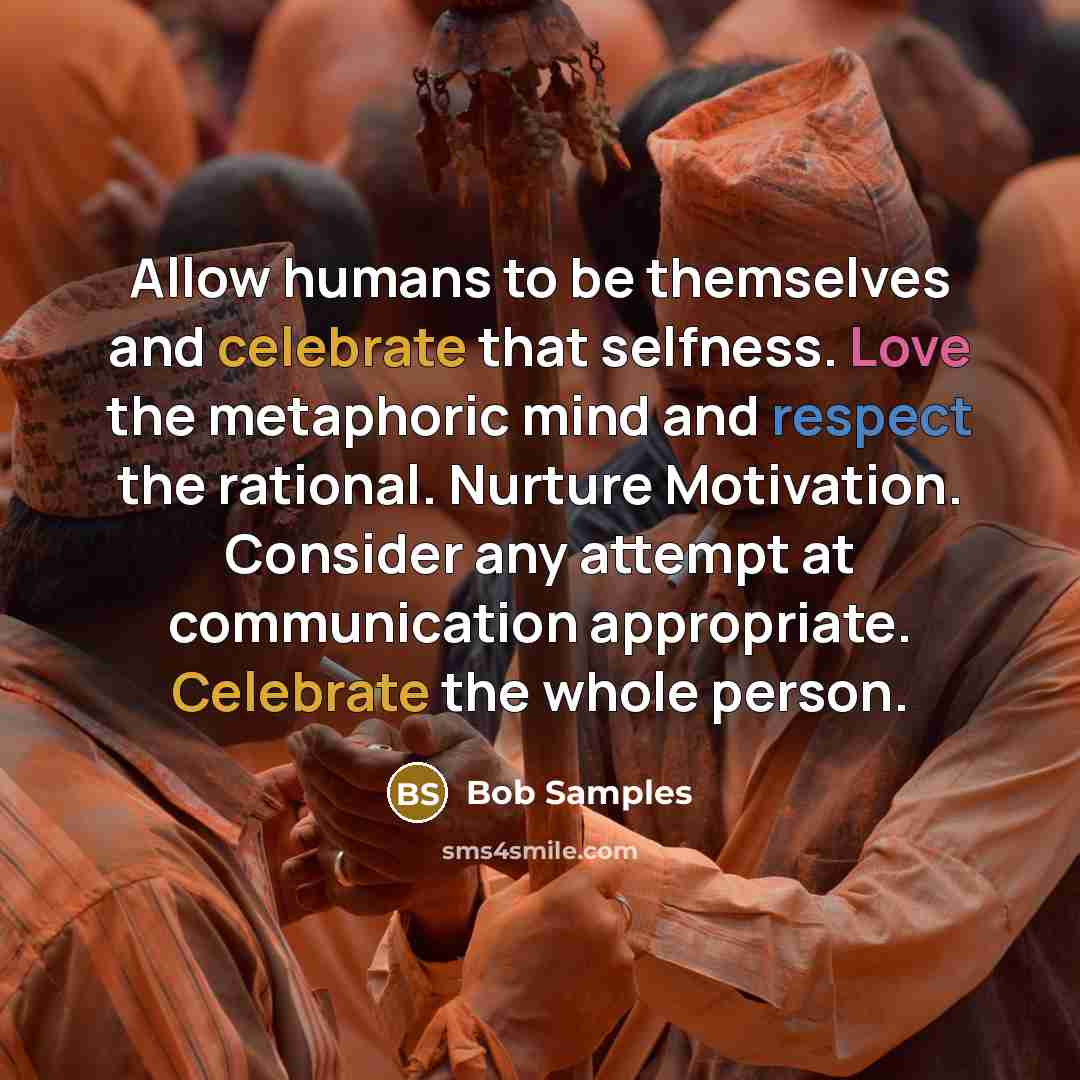 “Allow humans to be themselves and celebrate that selfness. Love the metaphoric mind and respect the rational. Nurture Motivation. Consider any attempt at communication appropriate. Celebrate the whole person.” quote by Bob Samples