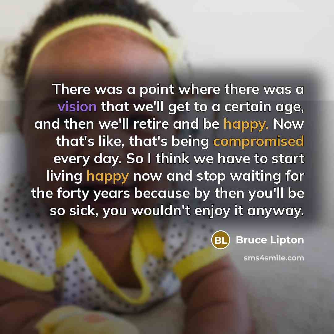 “There was a point where there was a vision that we'll get to a certain age, and then we'll retire and be happy. Now that's like, that's being compromised every day. So I think we have to start living happy now and stop waiting for the forty years because by then you'll be so sick, you wouldn't…” quote by Bruce Lipton