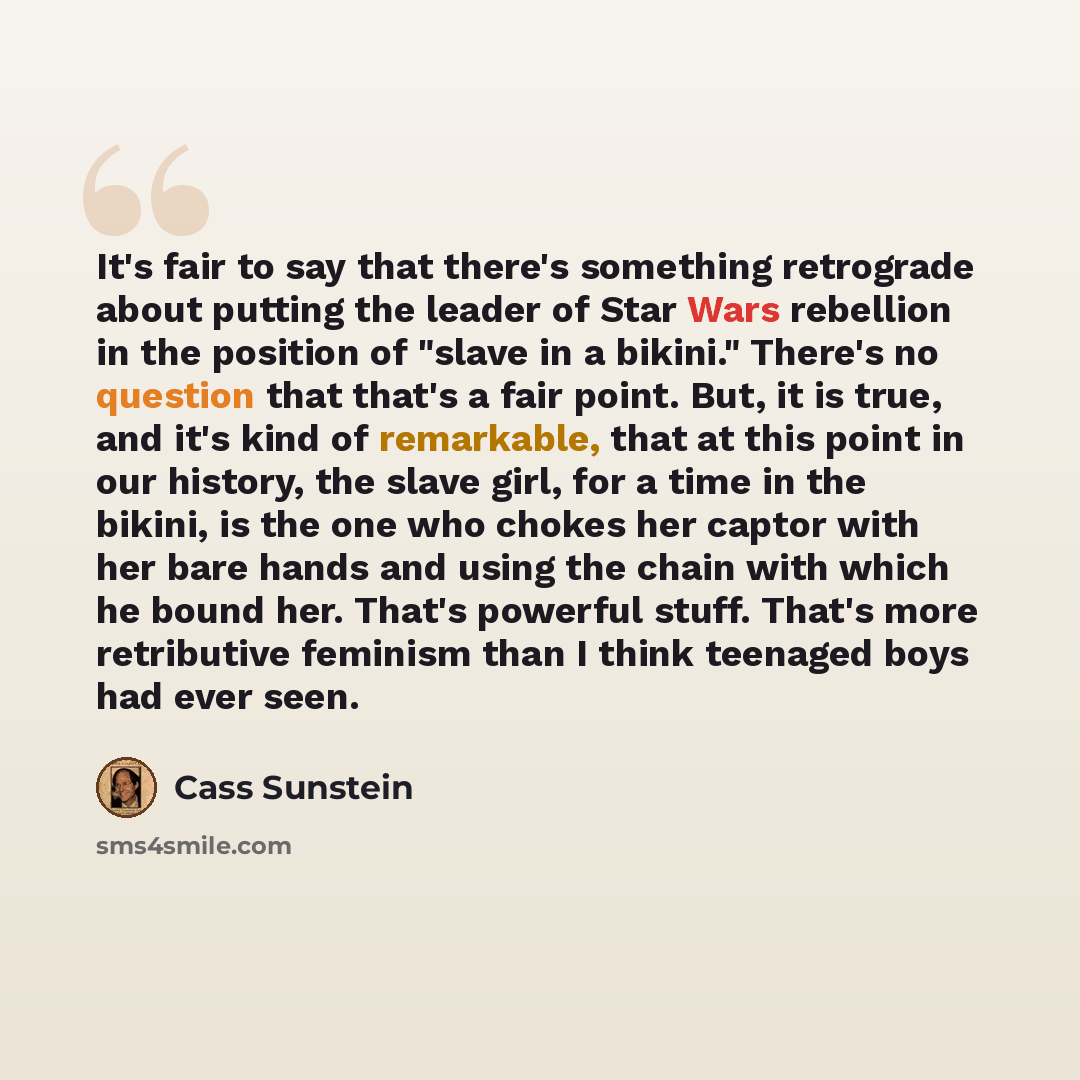 “It's fair to say that there's something retrograde about putting the leader of Star Wars rebellion in the position of "slave in a bikini." There's no question that that's a fair point. But, it is true, and it's kind of remarkable, that at this point in our history, the slave girl, for a time in…” quote by Cass Sunstein