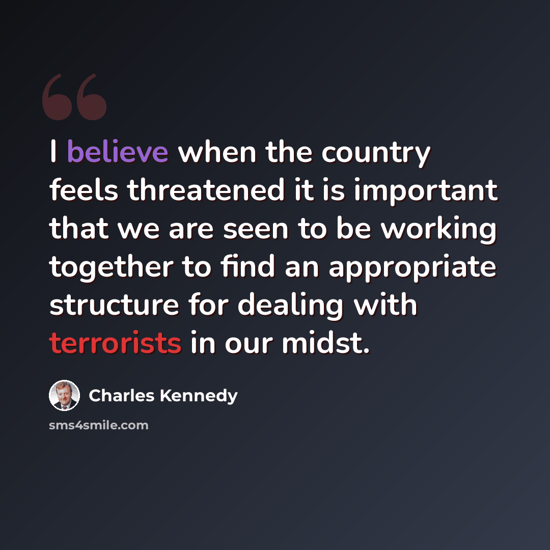 “I believe when the country feels threatened it is important that we are seen to be working together to find an appropriate structure for dealing with terrorists in our midst.” quote by Charles Kennedy