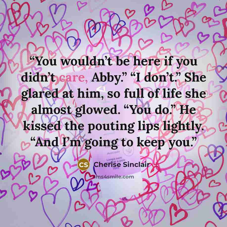 “You wouldn’t be here if you didn’t care, Abby.” “I don’t.” She glared at him, so full of life she almost glowed. “You do.” He kissed the pouting lips lightly. “And I’m going to keep you.” quote by Cherise Sinclair