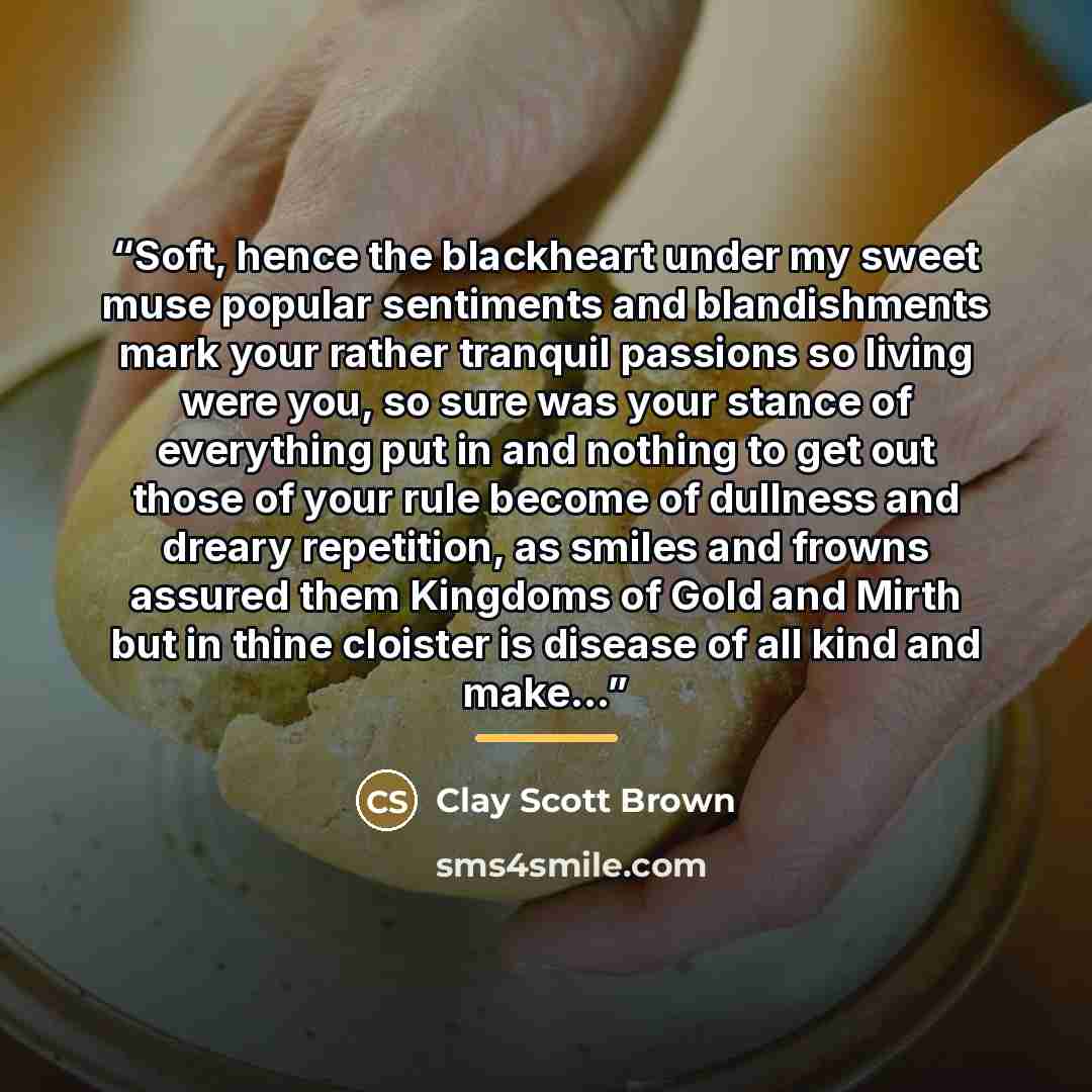 “Soft, hence the blackheart under my sweet muse popular sentiments and blandishments mark your rather tranquil passions so living were you, so sure was your stance of everything put in and nothing to get out those of your rule become of dullness and dreary repetition, as smiles and frowns assured…” quote by Clay Scott Brown