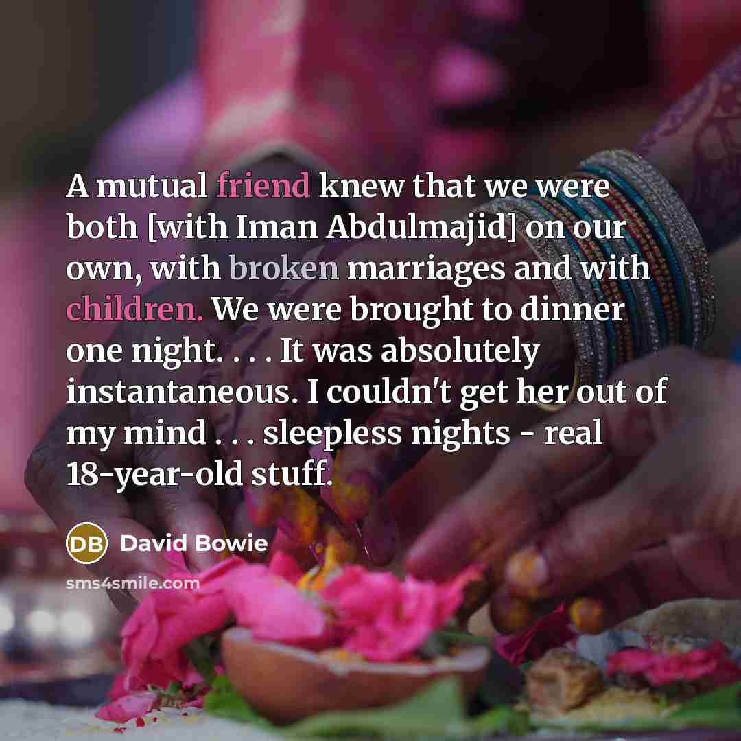 “A mutual friend knew that we were both [with Iman Abdulmajid] on our own, with broken marriages and with children. We were brought to dinner one night. . . . It was absolutely instantaneous. I couldn't get her out of my mind . . . sleepless nights - real 18-year-old stuff.” quote by David Bowie