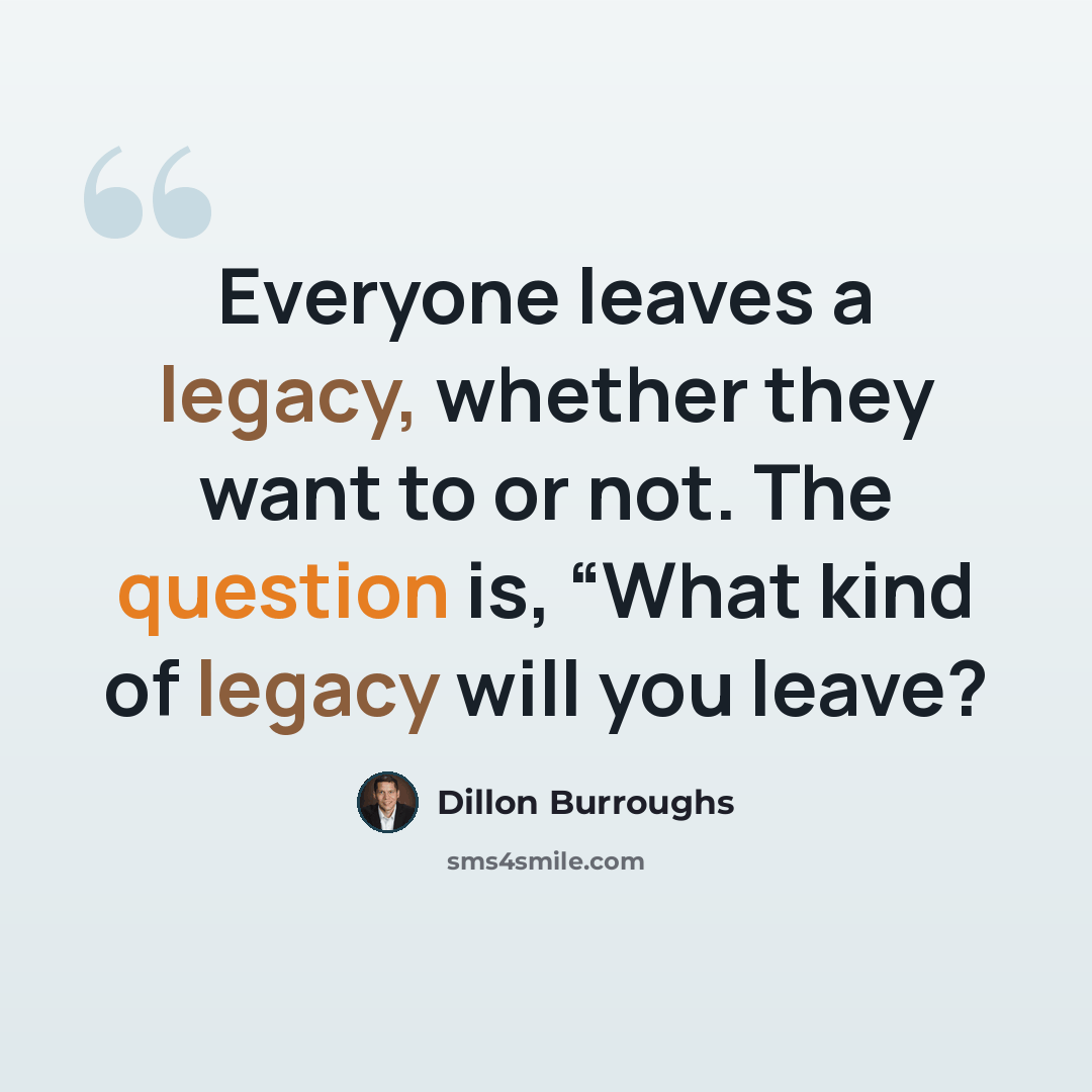“Everyone leaves a legacy, whether they want to or not. The question is, “What kind of legacy will you leave?” quote by Dillon Burroughs
