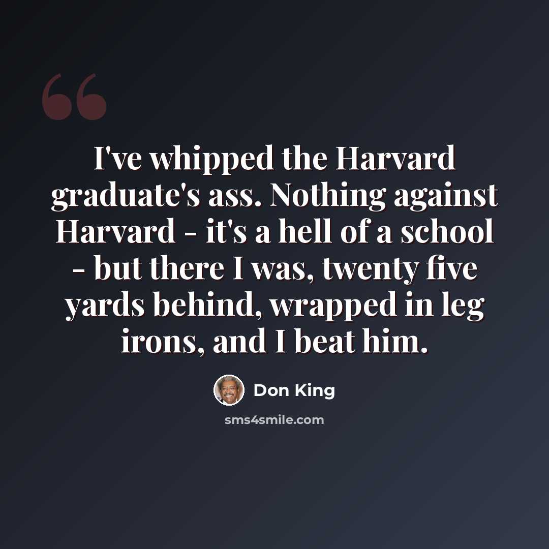 “I've whipped the Harvard graduate's ass. Nothing against Harvard - it's a hell of a school - but there I was, twenty five yards behind, wrapped in leg irons, and I beat him.” quote by Don King