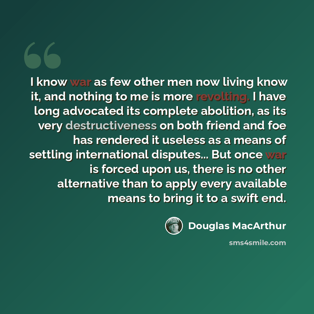 “I know war as few other men now living know it, and nothing to me is more revolting. I have long advocated its complete abolition, as its very destructiveness on both friend and foe has rendered it useless as a means of settling international disputes... But once war is forced upon us, there is no…” quote by Douglas MacArthur
