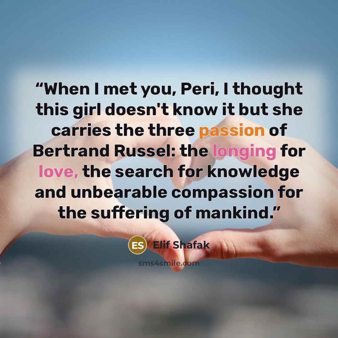 “When I met you, Peri, I thought this girl doesn't know it but she carries the three passion of Bertrand Russel: the longing for love, the search for knowledge and unbearable compassion for the suffering of mankind.” quote by Elif Shafak