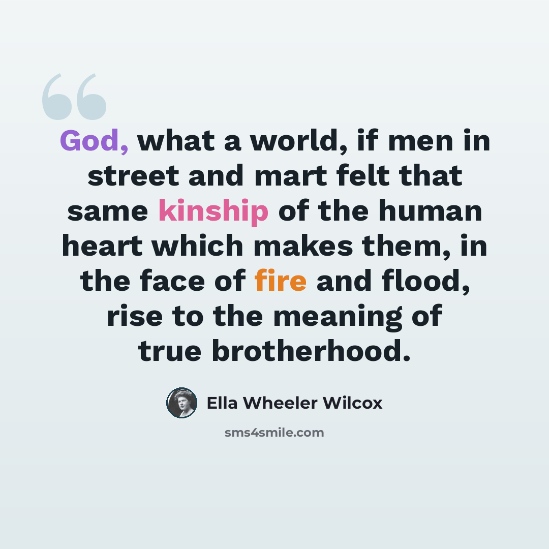 “God, what a world, if men in street and mart felt that same kinship of the human heart which makes them, in the face of fire and flood, rise to the meaning of true brotherhood.” quote by Ella Wheeler Wilcox