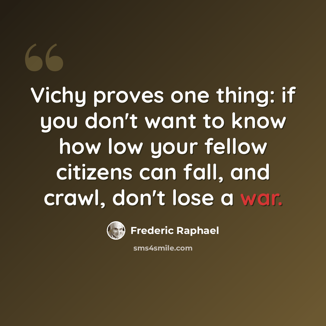 “Vichy proves one thing: if you don't want to know how low your fellow citizens can fall, and crawl, don't lose a war.” quote by Frederic Raphael