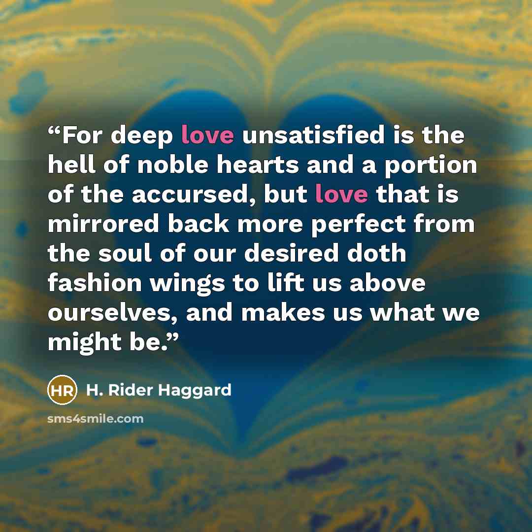 “For deep love unsatisfied is the hell of noble hearts and a portion of the accursed, but love that is mirrored back more perfect from the soul of our desired doth fashion wings to lift us above ourselves, and makes us what we might be.” quote by H. Rider Haggard