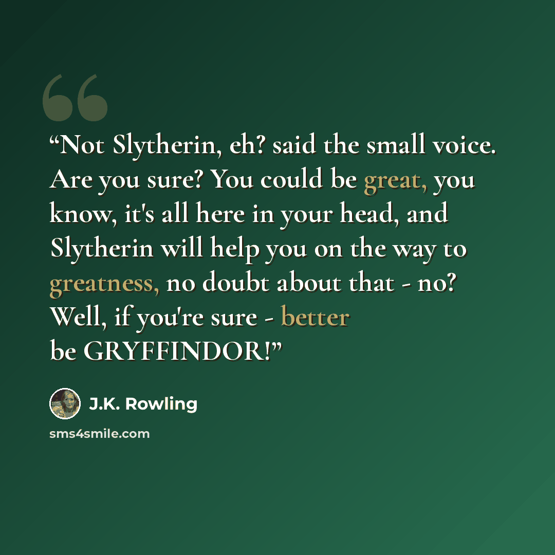 “Not Slytherin, eh? said the small voice. Are you sure? You could be great, you know, it's all here in your head, and Slytherin will help you on the way to greatness, no doubt about that - no? Well, if you're sure - better be GRYFFINDOR!” quote by J.K. Rowling